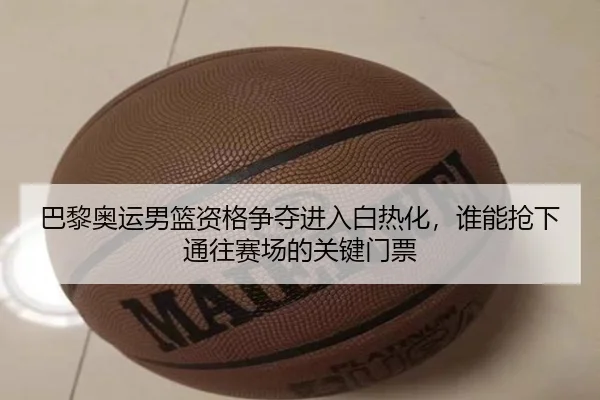 巴黎奥运男篮资格争夺进入白热化，谁能抢下通往赛场的关键门票