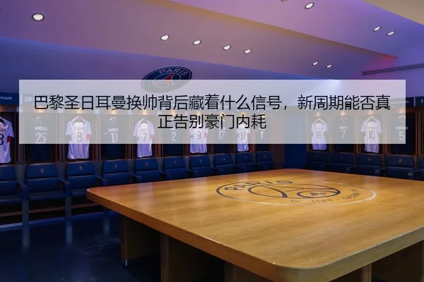 巴黎圣日耳曼换帅背后藏着什么信号，新周期能否真正告别豪门内耗
